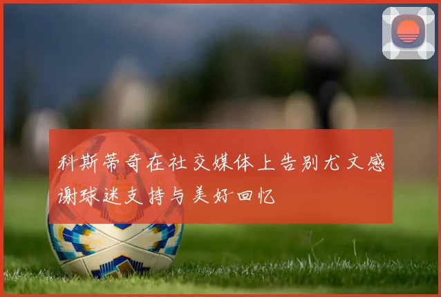 科斯蒂奇在社交媒体上告别尤文感谢球迷支持与美好回忆