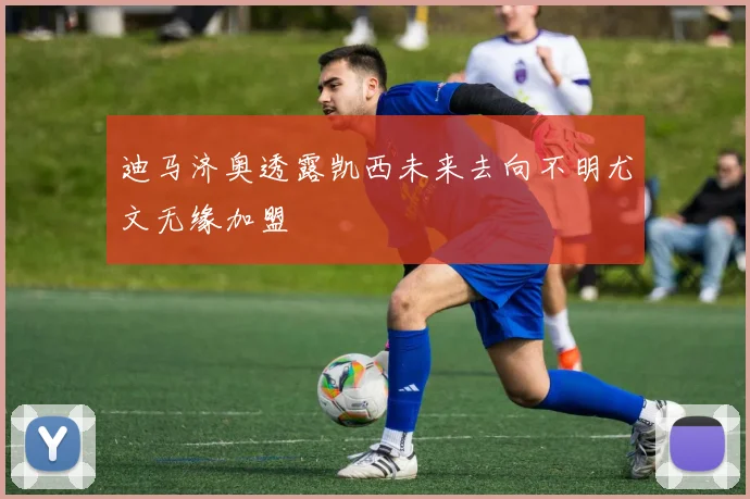 迪马济奥透露凯西未来去向不明尤文无缘加盟
