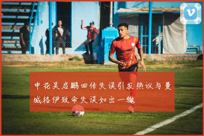 申花吴启鹏回传失误引发热议与曼城格伊致命失误如出一辙
