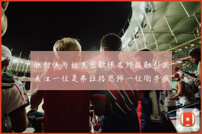 独行侠与杜克密歇根名帅接触引发关注一位是弗拉格恩师一位刚夺疯三