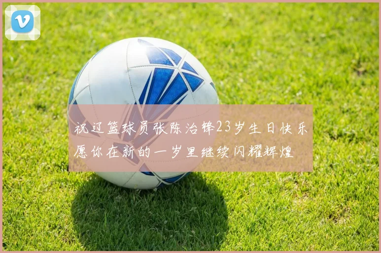 祝辽篮球员张陈治锋23岁生日快乐愿你在新的一岁里继续闪耀辉煌