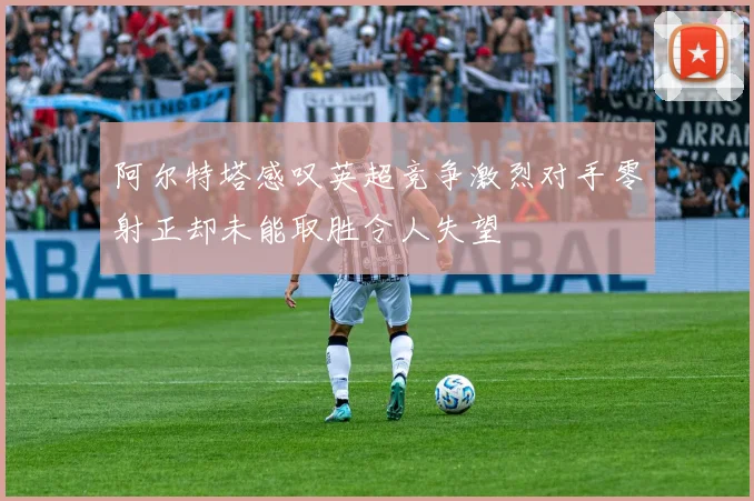 阿尔特塔感叹英超竞争激烈对手零射正却未能取胜令人失望