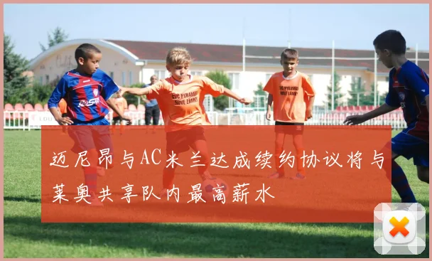 迈尼昂与AC米兰达成续约协议将与莱奥共享队内最高薪水