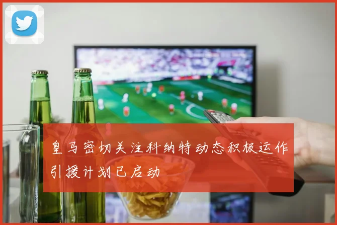 皇马密切关注科纳特动态积极运作引援计划已启动