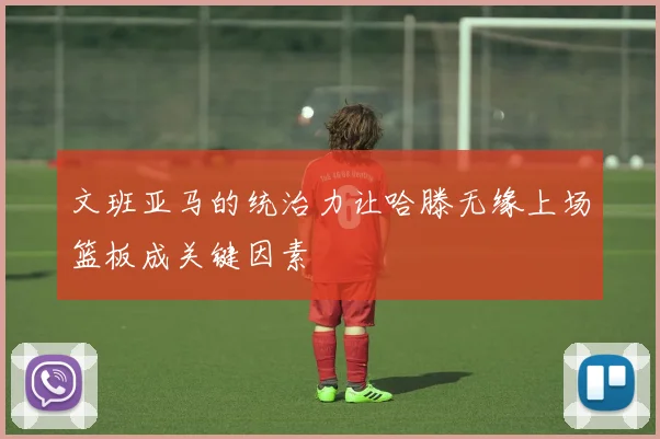 文班亚马的统治力让哈滕无缘上场篮板成关键因素