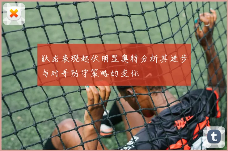 狄龙表现起伏明显奥特分析其进步与对手防守策略的变化