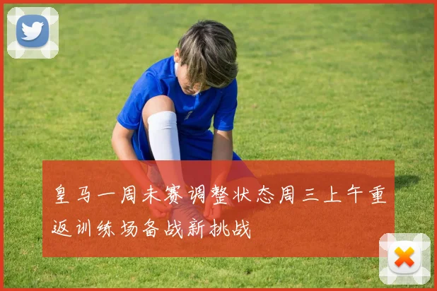 皇马一周未赛调整状态周三上午重返训练场备战新挑战