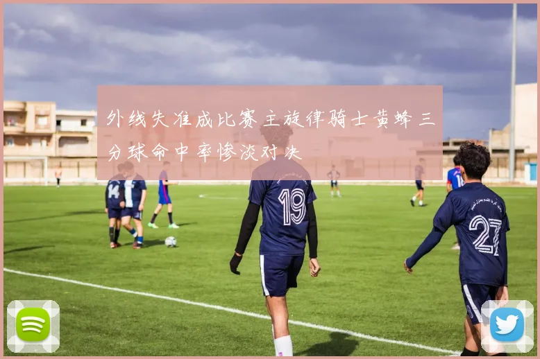 外线失准成比赛主旋律骑士黄蜂三分球命中率惨淡对决