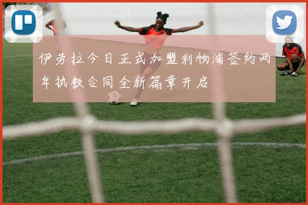 伊劳拉今日正式加盟利物浦签约两年执教合同全新篇章开启