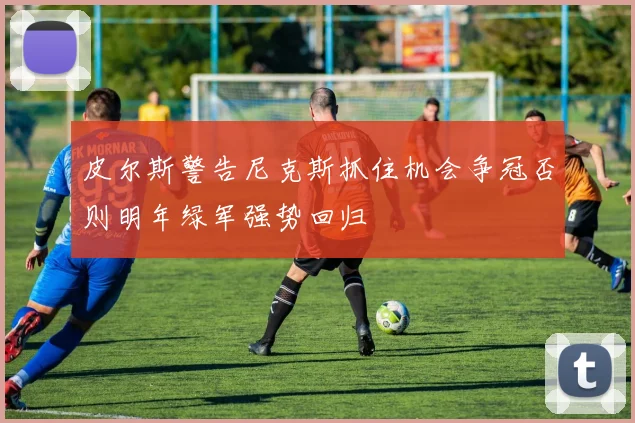 皮尔斯警告尼克斯抓住机会争冠否则明年绿军强势回归