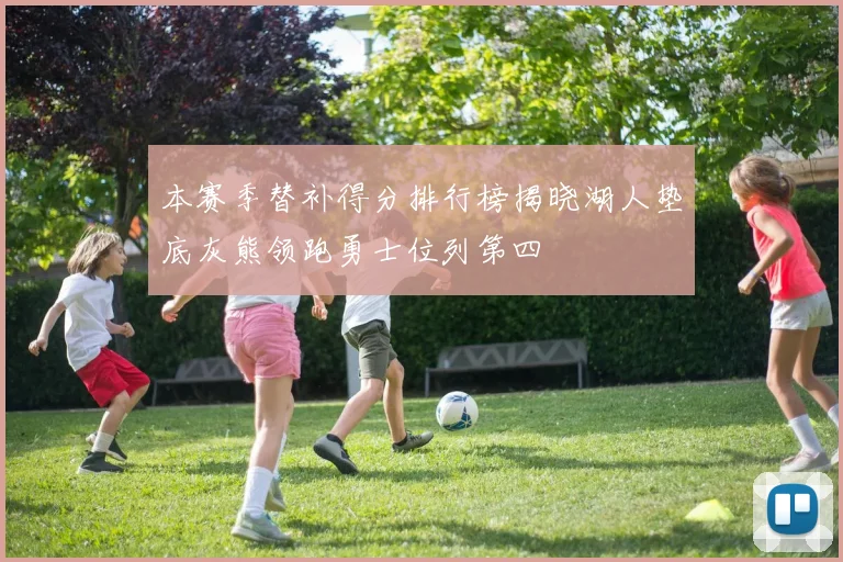 本赛季替补得分排行榜揭晓湖人垫底灰熊领跑勇士位列第四
