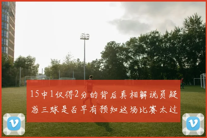 15中1仅得2分的背后真相解说员疑惑三球是否早有预知这场比赛太过抽象