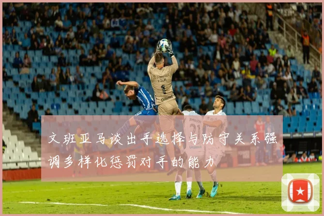 文班亚马谈出手选择与防守关系强调多样化惩罚对手的能力