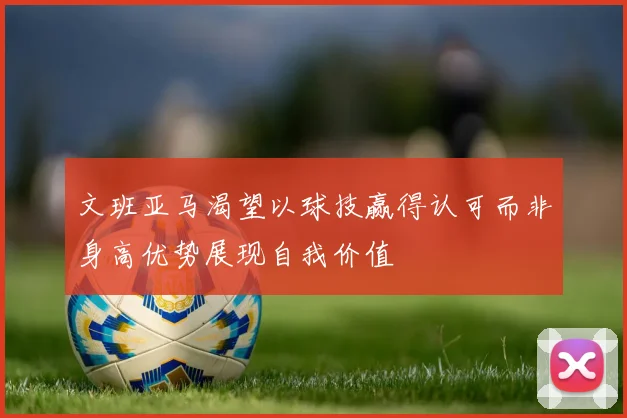 文班亚马渴望以球技赢得认可而非身高优势展现自我价值