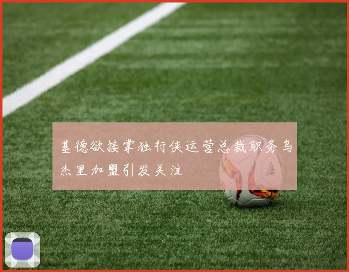 基德欲接掌独行侠运营总裁职务乌杰里加盟引发关注